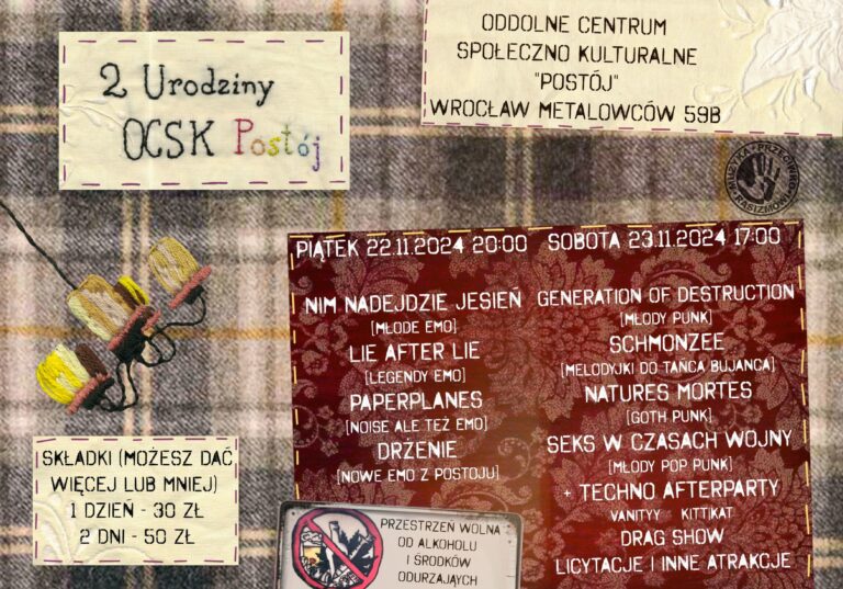 Plakat drugich urodzin OCSK Postój. Orientacja jest pozioma, rozmiar A4. Tłem jest materiał ubraniowy w kratę. Na nim, tworząc iluzję naszycia, znajdują się kafelki z 4 informacjami. Poza nimi jest wyszyty kopnięty w prawo i nieduży żyrandol. Z prawej strony jest nieduże logo Muzyka Przeciw Rasizmowi. Pierwszy jakby naszyty kafel, z lewej u góry, zawiera prawdziwie wyszyty napis o treści: 2 urodziny OCSK Postój, gdzie ostatnie słowo jest tęczowe. Drugi kafel z prawej u góry zawiera cyfrowo naniesiony napis Oddolne Centrum Społeczno Kulturalne "Postój" Wrocław Metalowców 59B. Trzeci napis, z lewej na dole, pod żyrandolem, zawiera napis cyfrowo naniesiony: składki (możesz dać więcej lub mniej), 1 dzień 30zł, 2 dni 50 zł. Ostatni, największy kafel zawiera rozkładówkę obu dni. Tekst jest podzielony na dwie kolumny. Pierwsza dotyczy pierwszego dnia wydarzenia: Piątek 22.11.2024 20:00, Nim Nadejdzie Jesień (młode emo), Lie After Lie (legendy emo), Paperplanes (noise ale też emo), Drżenie (nowe emo z postoju). Druga kolumna dotyczy drugiego dnia: sobota 23.11.2024 17:00, Generation Of Destruction (młody punk), Schmonzee (melodyjki do tańca bujańca), Natures Mortes (goth punk), Seks W Czasach Wojny (młody pop punk), +Techno Afterparty (Vanityy, Kitt|Kat), Drag Show, Licytacje i inne atrakcje. Na ten największy kafel, w jego lewy dolny róg jest cyfrowo nałożony kafelek z napisem Przestrzeń wolna od alkoholu i środków odurzających.